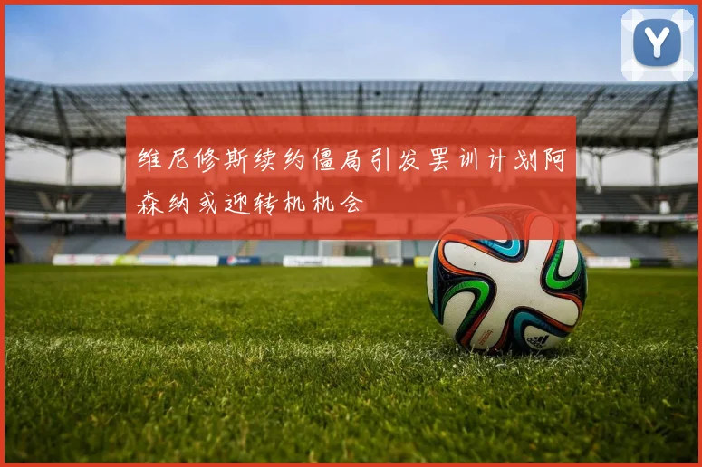 维尼修斯续约僵局引发罢训计划阿森纳或迎转机机会