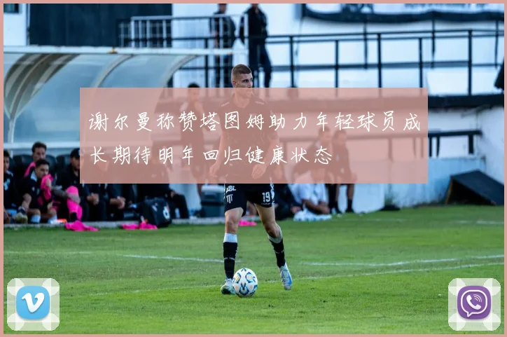 谢尔曼称赞塔图姆助力年轻球员成长期待明年回归健康状态