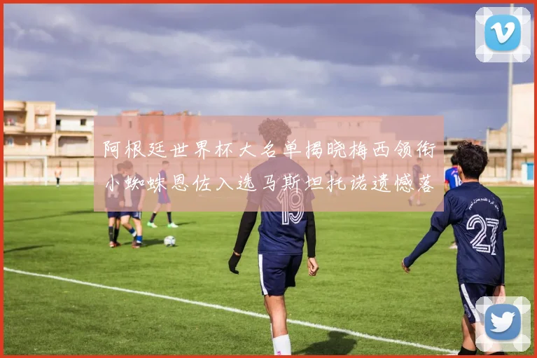 阿根廷世界杯大名单揭晓梅西领衔小蜘蛛恩佐入选马斯坦托诺遗憾落选