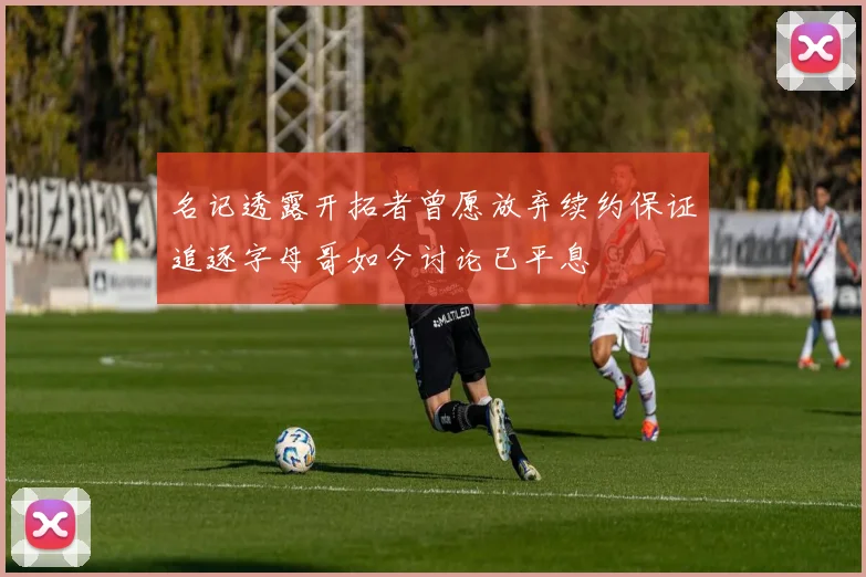 名记透露开拓者曾愿放弃续约保证追逐字母哥如今讨论已平息