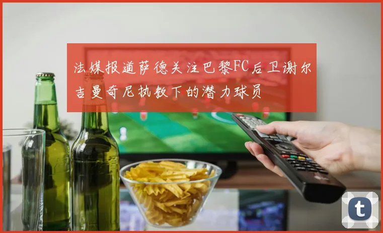 法媒报道萨德关注巴黎FC后卫谢尔吉曼奇尼执教下的潜力球员
