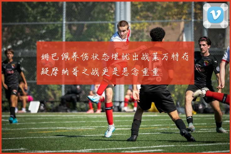 姆巴佩养伤状态堪忧出战莱万特存疑摩纳哥之战更是悬念重重