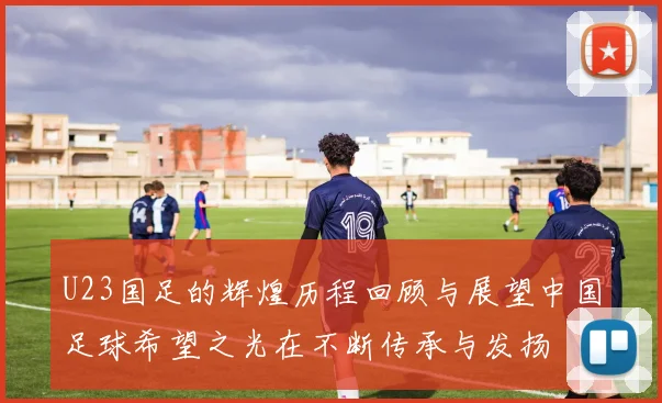 U23国足的辉煌历程回顾与展望中国足球希望之光在不断传承与发扬