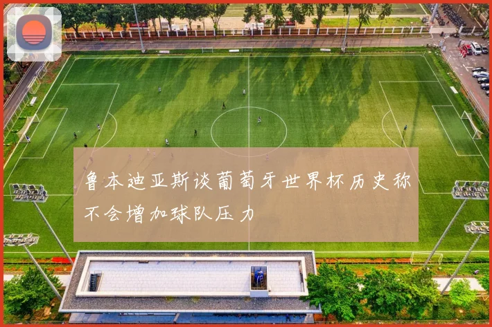 鲁本迪亚斯谈葡萄牙世界杯历史称不会增加球队压力