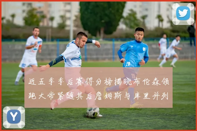 近五季季后赛得分榜揭晓布伦森领跑大帝紧随其后詹姆斯与库里并列第四