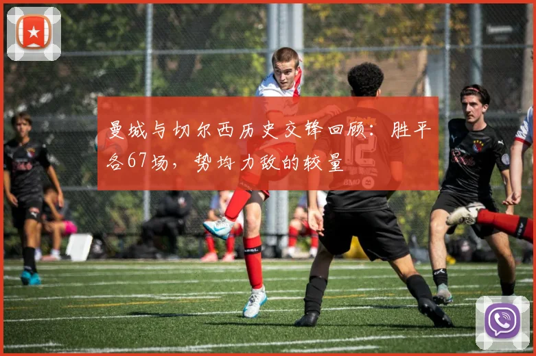 曼城与切尔西历史交锋回顾：胜平各67场，势均力敌的较量