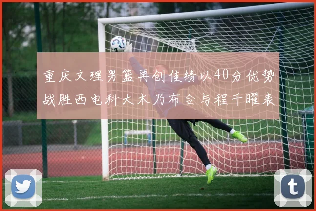 重庆文理男篮再创佳绩以40分优势战胜西电科大木乃布合与程千曜表现出色