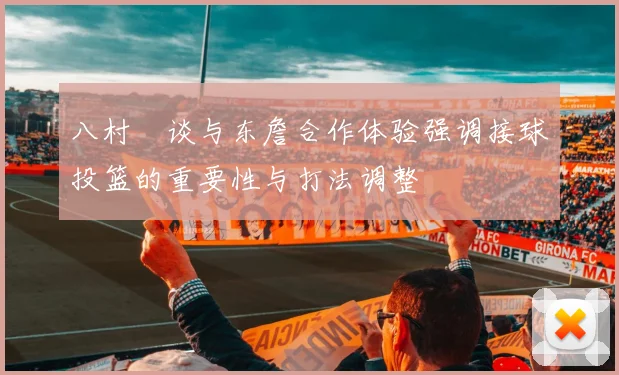 八村塁谈与东詹合作体验强调接球投篮的重要性与打法调整