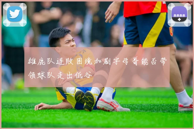 雄鹿队连败困境加剧字母哥能否带领球队走出低谷
