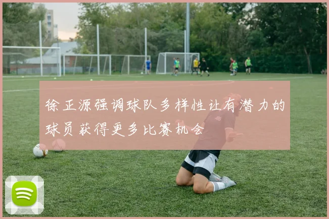 徐正源强调球队多样性让有潜力的球员获得更多比赛机会