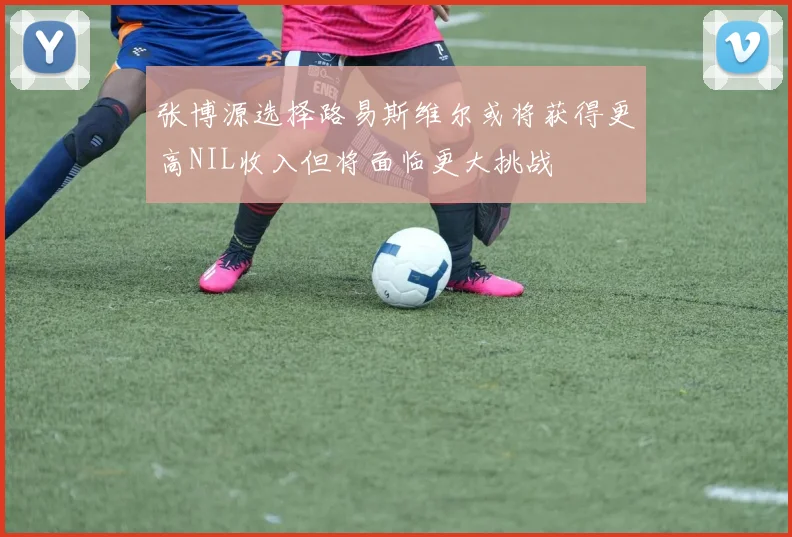 张博源选择路易斯维尔或将获得更高NIL收入但将面临更大挑战
