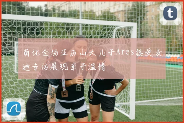 萌化全场亚历山大儿子Ares接受麦迪专访展现亲子温情