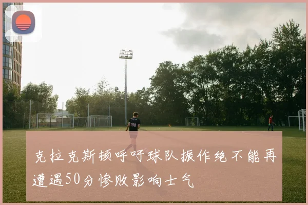克拉克斯顿呼吁球队振作绝不能再遭遇50分惨败影响士气