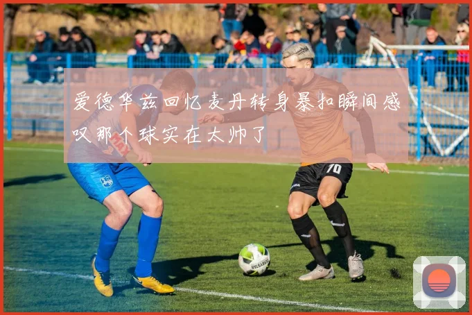 爱德华兹回忆麦丹转身暴扣瞬间感叹那个球实在太帅了