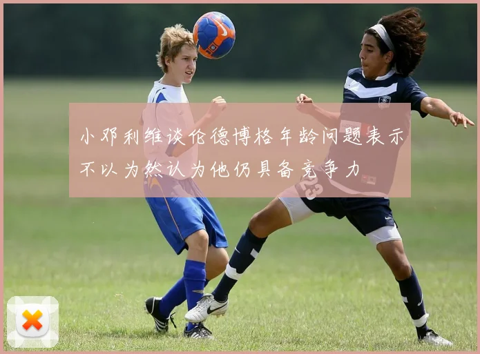 小邓利维谈伦德博格年龄问题表示不以为然认为他仍具备竞争力